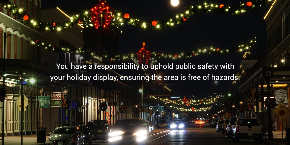 You have a responsibility to uphold public safety with your holiday display, ensuring the area is free of hazards